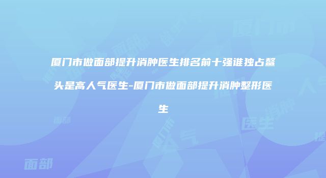 厦门市做面部提升消肿医生排名前十强谁独占鳌头是高人气医生-厦门市做面部提升消肿整形医生