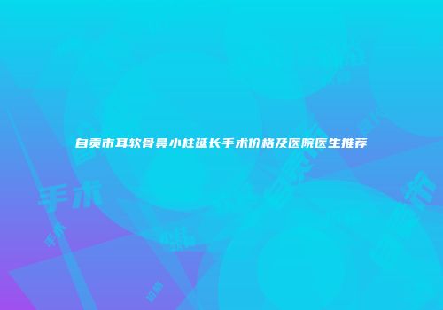 自贡市耳软骨鼻小柱延长手术价格及医院医生推荐