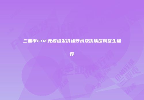 三亚市FUE无痕植发价格行情及优质医院医生推荐