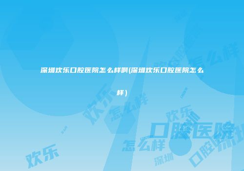 深圳欢乐口腔医院怎么样啊(深圳欢乐口腔医院怎么样）