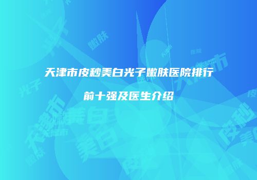 天津市皮秒美白光子嫩肤医院排行前十强及医生介绍