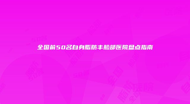 全国前50名自身脂肪丰脸部医院盘点指南