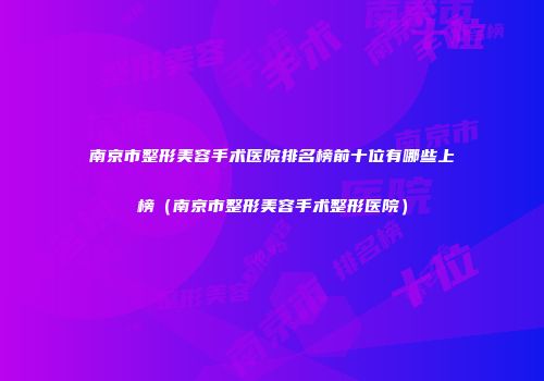 南京市整形美容手术医院排名榜前十位有哪些上榜（南京市整形美容手术整形医院）