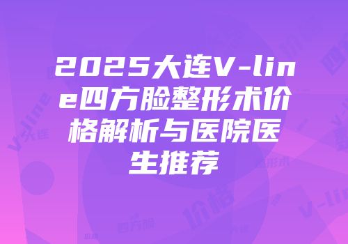 2025大连V-line四方脸整形术价格解析与医院医生推荐