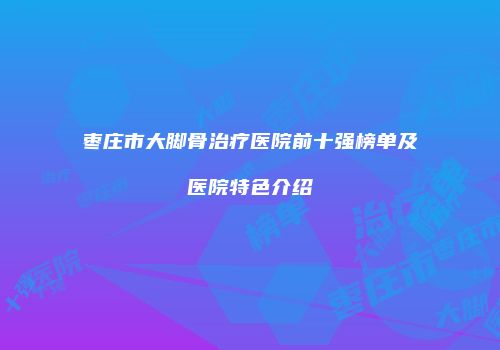 枣庄市大脚骨治疗医院前十强榜单及医院特色介绍