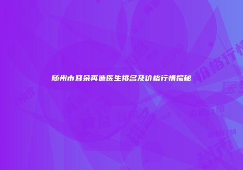 随州市耳朵再造医生排名及价格行情揭秘
