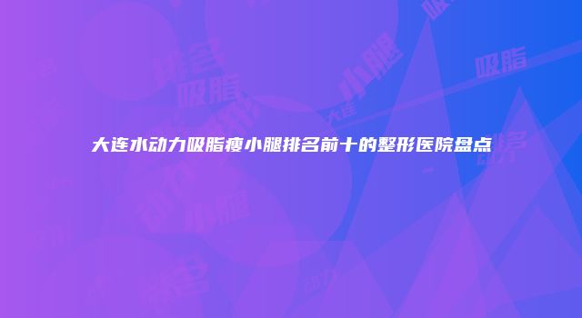 大连水动力吸脂瘦小腿排名前十的整形医院盘点