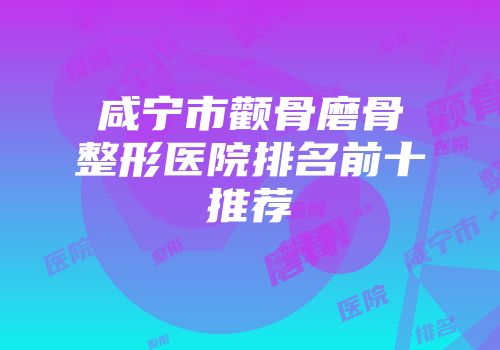 咸宁市颧骨磨骨整形医院排名前十推荐