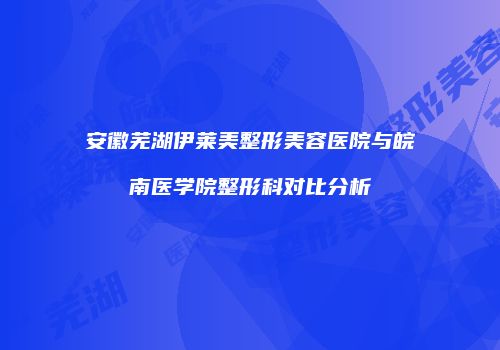 安徽芜湖伊莱美整形美容医院与皖南医学院整形科对比分析