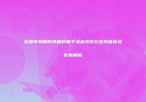 东营市耳畸形修复舒展手术高性价比医院推荐及价格解析