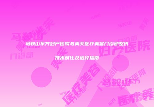 马鞍山东方妇产医院与美芙医疗美容门诊部整形技术对比及选择指南