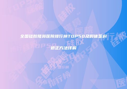 全国硅胶隆鼻医院排行榜TOP50及假体歪斜矫正方法详解