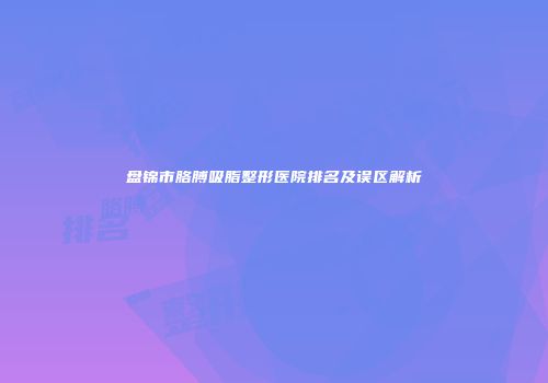 盘锦市胳膊吸脂整形医院排名及误区解析