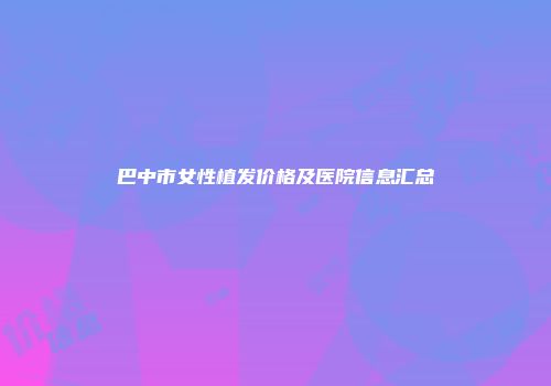 巴中市女性植发价格及医院信息汇总