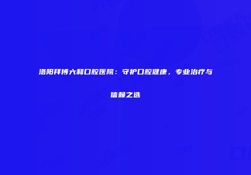洛阳拜博六和口腔医院：守护口腔健康，专业治疗与信赖之选