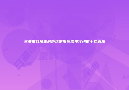 三亚市口角歪斜矫正整形医院排行榜前十佳解析