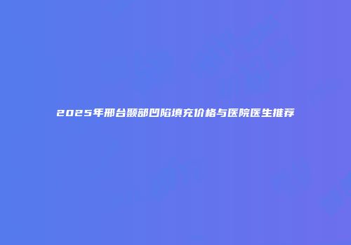2025年邢台颞部凹陷填充价格与医院医生推荐