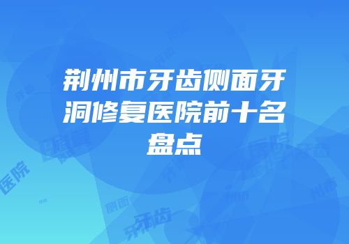荆州市牙齿侧面牙洞修复医院前十名盘点