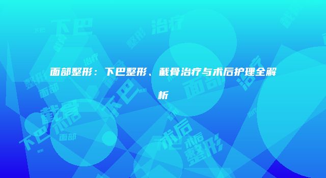 面部整形：下巴整形、截骨治疗与术后护理全解析
