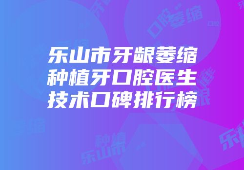 乐山市牙龈萎缩种植牙口腔医生技术口碑排行榜