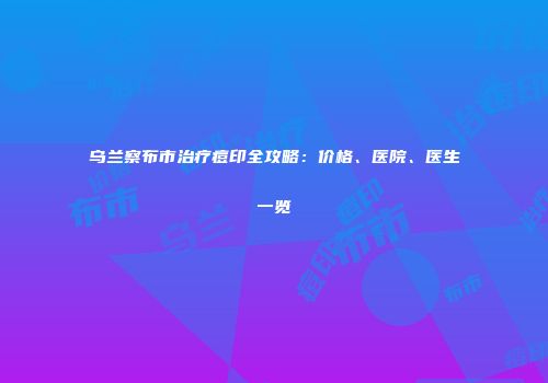 乌兰察布市治疗痘印全攻略：价格、医院、医生一览