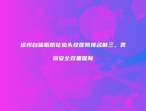 徐州自体脂肪祛抬头纹医院排名前三，美丽安全双重保障