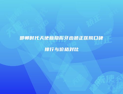 邯郸时代天使版隐形牙齿矫正医院口碑排行与价格对比