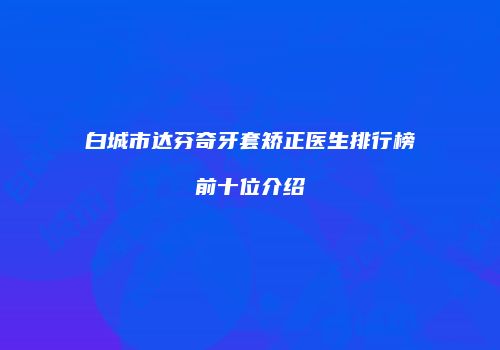 白城市达芬奇牙套矫正医生排行榜前十位介绍
