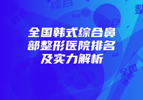 全国韩式综合鼻部整形医院排名及实力解析