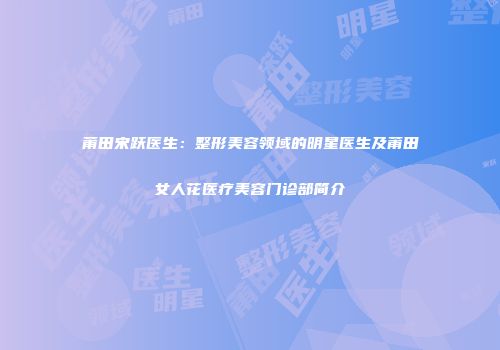 莆田宋跃医生：整形美容领域的明星医生及莆田女人花医疗美容门诊部简介