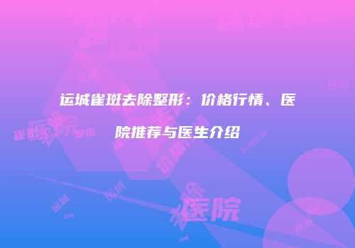 运城雀斑去除整形：价格行情、医院推荐与医生介绍