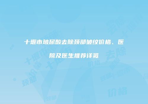 十堰市玻尿酸去除颈部皱纹价格、医院及医生推荐详览