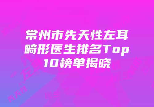 常州市先天性左耳畸形医生排名Top10榜单揭晓