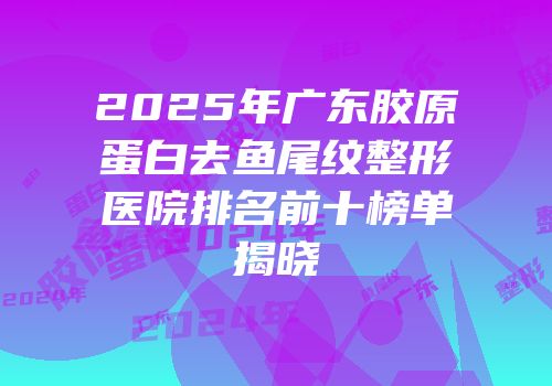 2025年广东胶原蛋白去鱼尾纹整形医院排名前十榜单揭晓