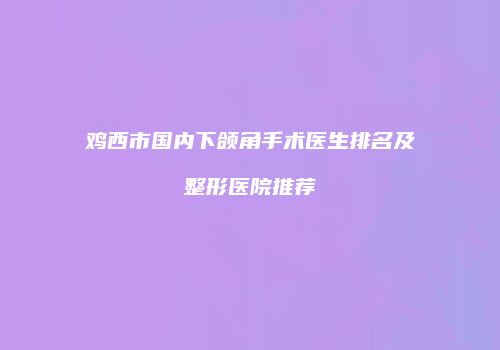 鸡西市国内下颌角手术医生排名及整形医院推荐