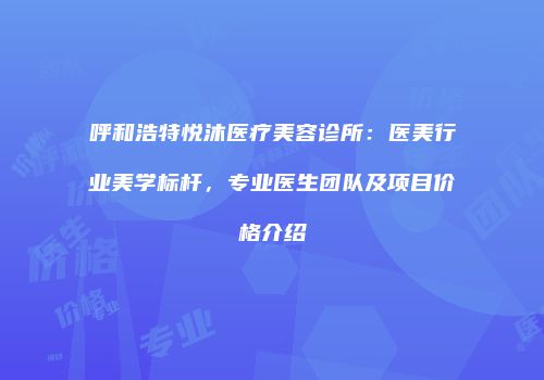 呼和浩特悦沐医疗美容诊所：医美行业美学标杆，专业医生团队及项目价格介绍