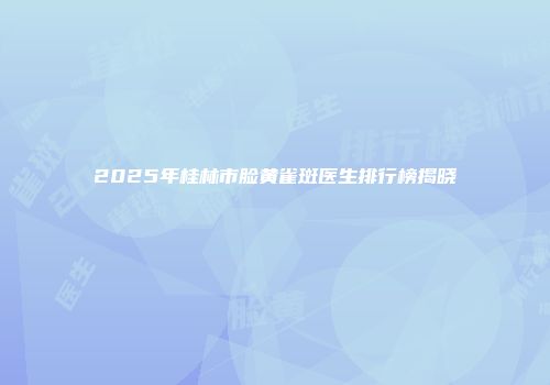 2025年桂林市脸黄雀斑医生排行榜揭晓
