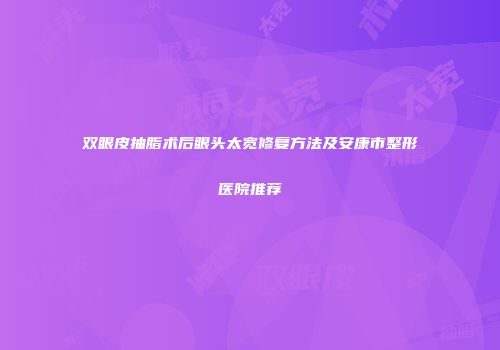 双眼皮抽脂术后眼头太宽修复方法及安康市整形医院推荐