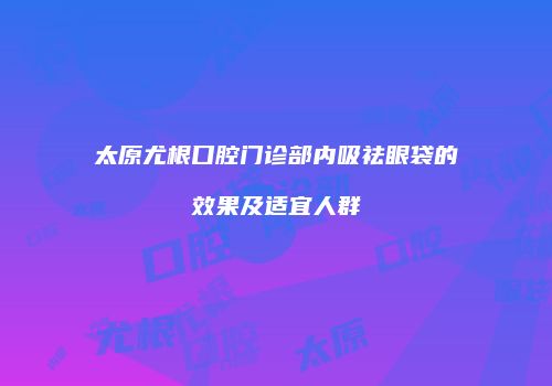 太原尤根口腔门诊部内吸祛眼袋的效果及适宜人群