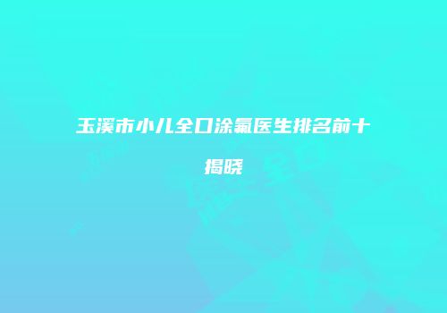 玉溪市小儿全口涂氟医生排名前十揭晓
