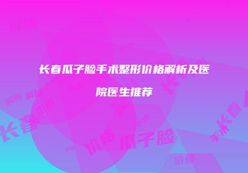 长春瓜子脸手术整形价格解析及医院医生推荐