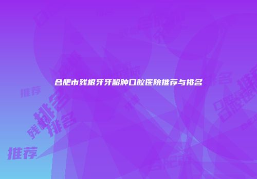 合肥市残根牙牙龈肿口腔医院推荐与排名