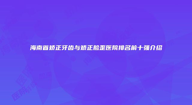 海南省矫正牙齿与矫正脸歪医院排名前十强介绍