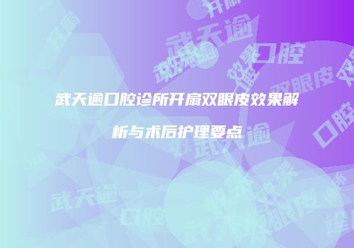 武天逾口腔诊所开扇双眼皮效果解析与术后护理要点