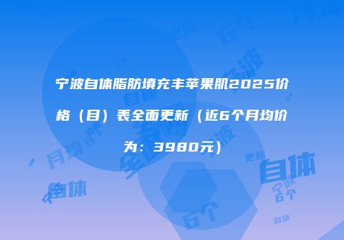 宁波自体脂肪填充丰苹果肌2025价格（目）表全面更新（近6个月均价为：3980元）
