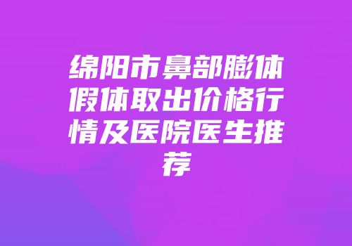 绵阳市鼻部膨体假体取出价格行情及医院医生推荐