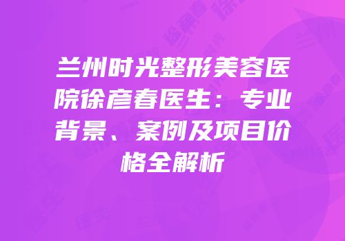 兰州时光整形美容医院徐彦春医生：专业背景、案例及项目价格全解析