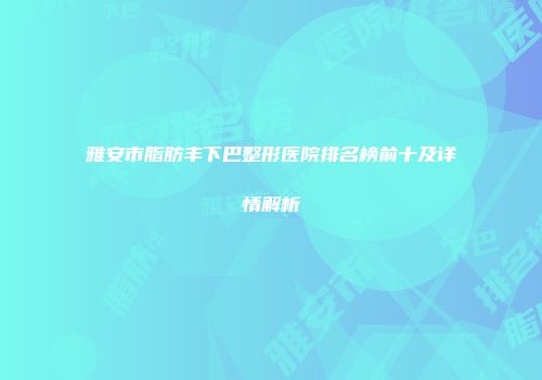 雅安市脂肪丰下巴整形医院排名榜前十及详情解析