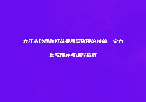 九江市玻尿酸打苹果肌整形医院榜单：实力医院推荐与选择指南