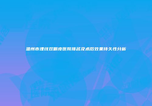 温州市埋线双眼皮医院排名及术后效果持久性分析
